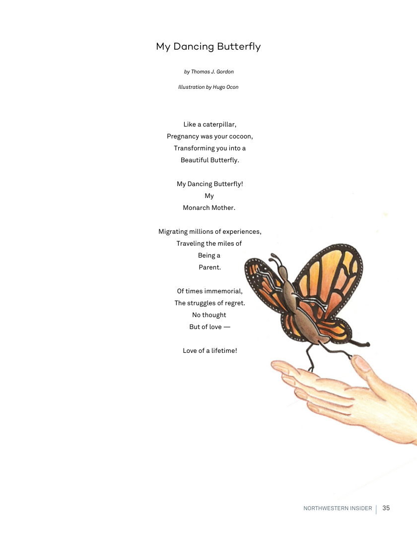 My Dancing Butterfly  by Thomas J. Gordon  Hustration by Hugo Ocon  Like a caterpillar, Pregnancy was your cocoon, Transforming you into a Beautiful Butterfly.  My Dancing Butterfly! My Monarch Mother.  Migrating millions of experiences, Traveling the miles of Beinga  Parent.  Of times immemorial,  The struggles of regret. No thought  Butof love —  Love of a lifetime!  NORTHWESTERN INSIDER | 35 